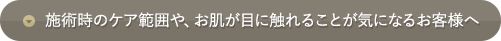 施術時のケア範囲や、お肌が目に触れることが気になるお客様へ